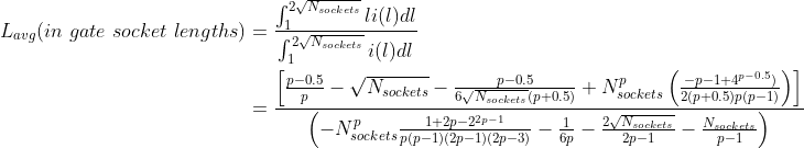 \begin{align*} L_{avg}(in\ gate\ socket\ lengths) &=\frac{\int_{1}^{2\sqrt{N_{sockets}}}li(l)dl}{\int_{1}^{2\sqrt{N_{sockets}}}i(l)dl} \\ &= \frac{\left [ \frac{p-0.5}{p}-\sqrt{N_{sockets}}-\frac{p-0.5}{6\sqrt{N_{sockets}}(p+0.5)}+N_{sockets}^p \left (\frac{-p-1+4^{p-0.5})}{2(p+0.5)p(p-1)} \right )\right]}{\left ( -N_{sockets}^p \frac{1+2p-2^{2p-1}}{p(p-1)(2p-1)(2p-3)} -\frac{1}{6p} -\frac{2\sqrt{N_{sockets}}}{2p-1} -\frac{N_{sockets}}{p-1} \right )} \end{align*}